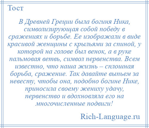
    В Древней Греции была богиня Ника, символизирующая собой победу в сражениях и борьбе. Ее изображали в виде красивой женщины с крыльями за спиной, у которой на голове был венок, а в руке пальмовая ветвь, символ первенства. Всем известно, что наша жизнь – сплошная борьба, сражение. Так давайте выпьем за невесту, чтобы она, подобно богине Нике, приносила своему жениху удачу, первенство и вдохновляла его на многочисленные подвиги!