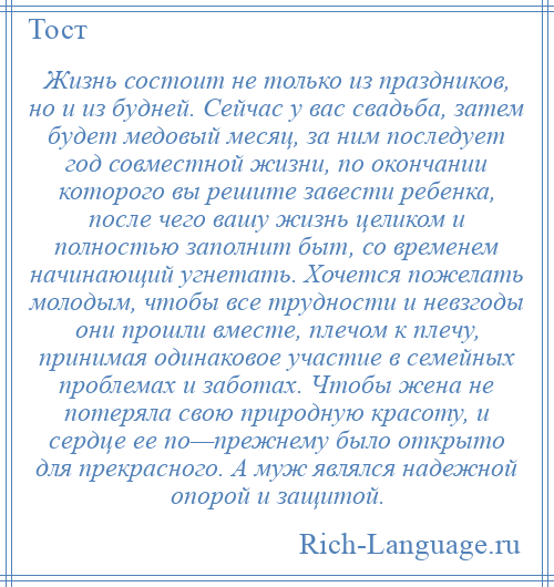 
    Жизнь состоит не только из праздников, но и из будней. Сейчас у вас свадьба, затем будет медовый месяц, за ним последует год совместной жизни, по окончании которого вы решите завести ребенка, после чего вашу жизнь целиком и полностью заполнит быт, со временем начинающий угнетать. Хочется пожелать молодым, чтобы все трудности и невзгоды они прошли вместе, плечом к плечу, принимая одинаковое участие в семейных проблемах и заботах. Чтобы жена не потеряла свою природную красоту, и сердце ее по—прежнему было открыто для прекрасного. А муж являлся надежной опорой и защитой.