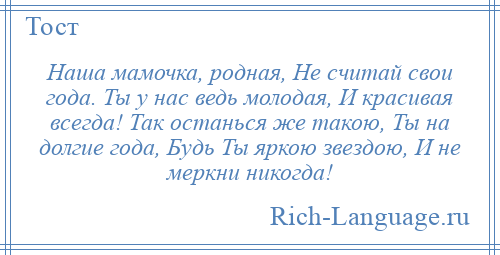 
    Наша мамочка, родная, Не считай свои года. Ты у нас ведь молодая, И красивая всегда! Так останься же такою, Ты на долгие года, Будь Ты яркою звездою, И не меркни никогда!