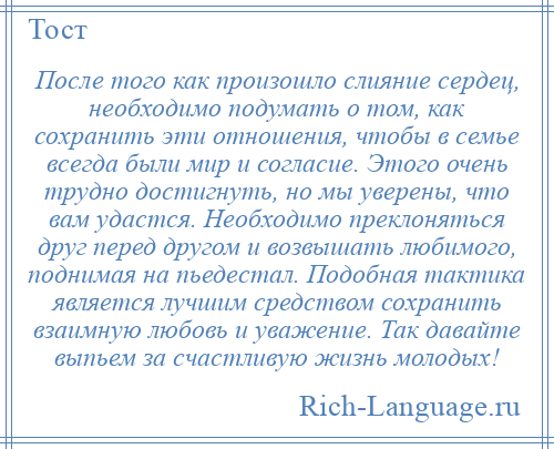 
    После того как произошло слияние сердец, необходимо подумать о том, как сохранить эти отношения, чтобы в семье всегда были мир и согласие. Этого очень трудно достигнуть, но мы уверены, что вам удастся. Необходимо преклоняться друг перед другом и возвышать любимого, поднимая на пьедестал. Подобная тактика является лучшим средством сохранить взаимную любовь и уважение. Так давайте выпьем за счастливую жизнь молодых!