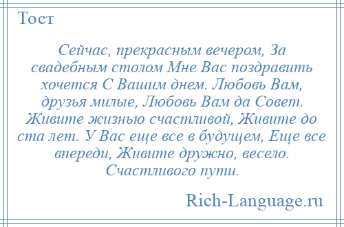 
    Сейчас, прекрасным вечером, За свадебным столом Мне Вас поздравить хочется С Вашим днем. Любовь Вам, друзья милые, Любовь Вам да Совет. Живите жизнью счастливой, Живите до ста лет. У Вас еще все в будущем, Еще все впереди, Живите дружно, весело. Счастливого пути.