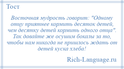 
    Восточная мудрость говорит: Одному отцу приятнее кормить десяток детей, чем десятку детей кормить одного отца . Так давайте же осушим бокалы за то, чтобы нам никогда не пришлось ждать от детей куска хлеба!