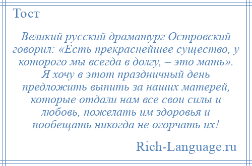 
    Великий русский драматург Островский говорил: «Есть прекраснейшее существо, у которого мы всегда в долгу, – это мать». Я хочу в этот праздничный день предложить выпить за наших матерей, которые отдали нам все свои силы и любовь, пожелать им здоровья и пообещать никогда не огорчать их!