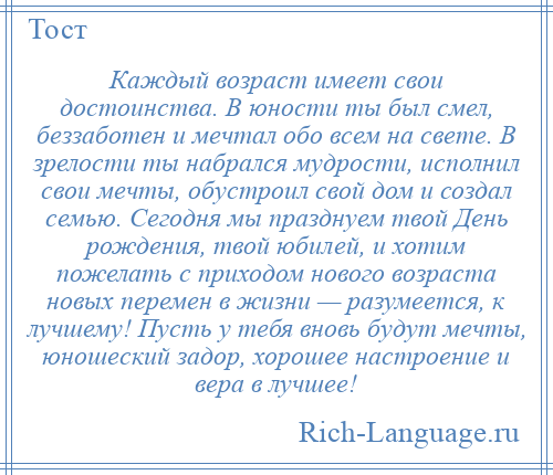 
    Каждый возраст имеет свои достоинства. В юности ты был смел, беззаботен и мечтал обо всем на свете. В зрелости ты набрался мудрости, исполнил свои мечты, обустроил свой дом и создал семью. Сегодня мы празднуем твой День рождения, твой юбилей, и хотим пожелать с приходом нового возраста новых перемен в жизни — разумеется, к лучшему! Пусть у тебя вновь будут мечты, юношеский задор, хорошее настроение и вера в лучшее!