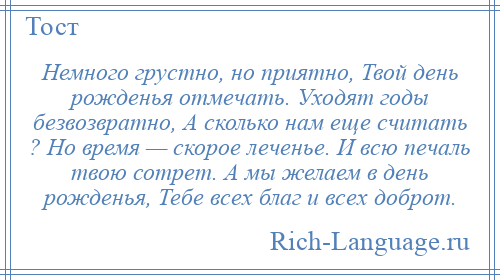 
    Немного грустно, но приятно, Твой день рожденья отмечать. Уходят годы безвозвратно, А сколько нам еще считать ? Но время — скорое леченье. И всю печаль твою сотрет. А мы желаем в день рожденья, Тебе всех благ и всех доброт.