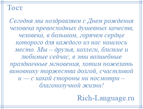 
    Сегодня мы поздравляем с Днем рождения человека превосходных душевных качеств, человека, в большом, горячем сердце которого для каждого из нас нашлось место. Мы – друзья, коллеги, близкие и любимые сейчас, в эти волшебные праздничные мгновения, хотим пожелать виновнику торжества долгой, счастливой и — с какой стороны ни посмотри – благополучной жизни!