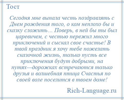 
    Сегодня мне выпала честь поздравлять с Днем рождения того, о ком неплохо бы и сказку сложить… Поверь, в ней бы ты был царевичем, с честью пережил много приключений и сыскал свое счастье! В твой праздник я хочу тебе пожелать сказочной жизнь, только пусть все приключения будут добрыми, на путях—дорожках встречаются только друзья и волшебная птица Счастья по своей воле поселится в твоем доме!