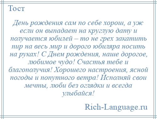 
    День рождения сам по себе хорош, а уж если он выпадает на круглую дату и получается юбилей – то не грех закатить пир на весь мир и дорого юбиляра носить на руках! С Днем рождения, наше дорогое, любимое чудо! Счастья тебе и благополучия! Хорошего настроения, ясной погоды и попутного ветра! Исполняй свои мечты, люби без оглядки и всегда улыбайся!