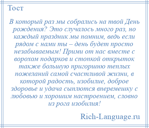 
    В который раз мы собрались на твой День рождения? Это случалось много раз, но каждый праздник мы помним, ведь если рядом с нами ты – день будет просто незабываемым! Прими от нас вместе с ворохом подарков и стопкой открыток также большую пригоршню теплых пожеланий самой счастливой жизни, в которой радость, изобилие, доброе здоровье и удача сыплются вперемешку с любовью и хорошим настроением, словно из рога изобилия!