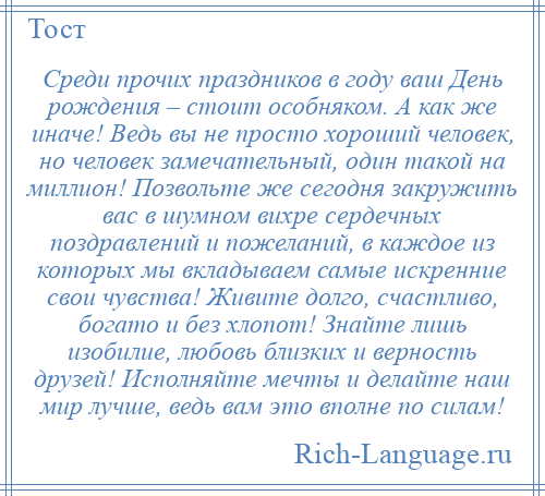 
    Среди прочих праздников в году ваш День рождения – стоит особняком. А как же иначе! Ведь вы не просто хороший человек, но человек замечательный, один такой на миллион! Позвольте же сегодня закружить вас в шумном вихре сердечных поздравлений и пожеланий, в каждое из которых мы вкладываем самые искренние свои чувства! Живите долго, счастливо, богато и без хлопот! Знайте лишь изобилие, любовь близких и верность друзей! Исполняйте мечты и делайте наш мир лучше, ведь вам это вполне по силам!