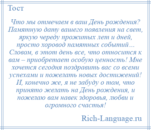
    Что мы отмечаем в ваш День рождения? Памятную дату вашего появления на свет, яркую череду прожитых лет и дней, просто хоровод памятных событий… Словом, в этот день все, что относится к вам – приобретает особую ценность! Мне хочется сегодня поздравить вас со всеми успехами и пожелать новых достижений! И, конечно же, я не забуду о том, что принято желать на День рождения, и пожелаю вам навек здоровья, любви и огромного счастья!