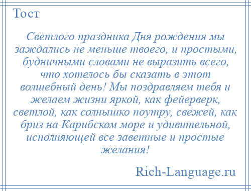 
    Светлого праздника Дня рождения мы заждались не меньше твоего, и простыми, будничными словами не выразить всего, что хотелось бы сказать в этот волшебный день! Мы поздравляем тебя и желаем жизни яркой, как фейерверк, светлой, как солнышко поутру, свежей, как бриз на Карибском море и удивительной, исполняющей все заветные и простые желания!