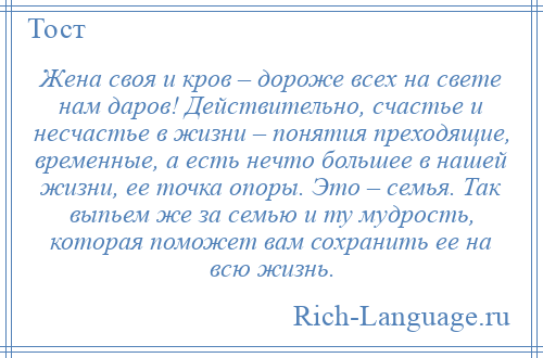 
    Жена своя и кров – дороже всех на свете нам даров! Действительно, счастье и несчастье в жизни – понятия преходящие, временные, а есть нечто большее в нашей жизни, ее точка опоры. Это – семья. Так выпьем же за семью и ту мудрость, которая поможет вам сохранить ее на всю жизнь.