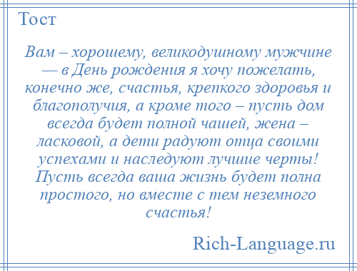
    Вам – хорошему, великодушному мужчине — в День рождения я хочу пожелать, конечно же, счастья, крепкого здоровья и благополучия, а кроме того – пусть дом всегда будет полной чашей, жена – ласковой, а дети радуют отца своими успехами и наследуют лучшие черты! Пусть всегда ваша жизнь будет полна простого, но вместе с тем неземного счастья!