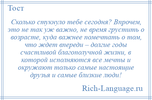 
    Сколько стукнуло тебе сегодня? Впрочем, это не так уж важно, не время грустить о возрасте, куда важнее помечтать о том, что ждет впереди – долгие годы счастливой благополучной жизни, в которой исполняются все мечты и окружают только самые настоящие друзья и самые близкие люди!