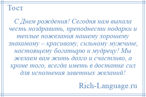 
    С Днем рождения! Сегодня нам выпала честь поздравить, преподнести подарки и теплые пожелания нашему хорошему знакомому – красивому, сильному мужчине, настоящему богатырю и мудрецу! Мы желаем вам жить долго и счастливо, а кроме того, всегда иметь в достатке сил для исполнения заветных желаний!