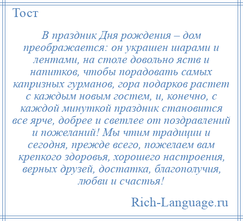 
    В праздник Дня рождения – дом преображается: он украшен шарами и лентами, на столе довольно яств и напитков, чтобы порадовать самых капризных гурманов, гора подарков растет с каждым новым гостем, и, конечно, с каждой минуткой праздник становится все ярче, добрее и светлее от поздравлений и пожеланий! Мы чтим традиции и сегодня, прежде всего, пожелаем вам крепкого здоровья, хорошего настроения, верных друзей, достатка, благополучия, любви и счастья!