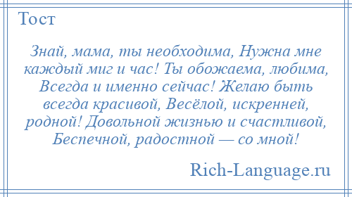 
    Знай, мама, ты необходима, Нужна мне каждый миг и час! Ты обожаема, любима, Всегда и именно сейчас! Желаю быть всегда красивой, Весёлой, искренней, родной! Довольной жизнью и счастливой, Беспечной, радостной — со мной!