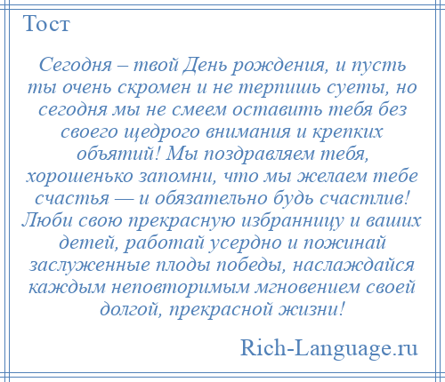 
    Сегодня – твой День рождения, и пусть ты очень скромен и не терпишь суеты, но сегодня мы не смеем оставить тебя без своего щедрого внимания и крепких объятий! Мы поздравляем тебя, хорошенько запомни, что мы желаем тебе счастья — и обязательно будь счастлив! Люби свою прекрасную избранницу и ваших детей, работай усердно и пожинай заслуженные плоды победы, наслаждайся каждым неповторимым мгновением своей долгой, прекрасной жизни!