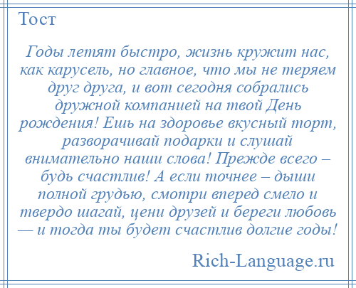 
    Годы летят быстро, жизнь кружит нас, как карусель, но главное, что мы не теряем друг друга, и вот сегодня собрались дружной компанией на твой День рождения! Ешь на здоровье вкусный торт, разворачивай подарки и слушай внимательно наши слова! Прежде всего – будь счастлив! А если точнее – дыши полной грудью, смотри вперед смело и твердо шагай, цени друзей и береги любовь — и тогда ты будет счастлив долгие годы!