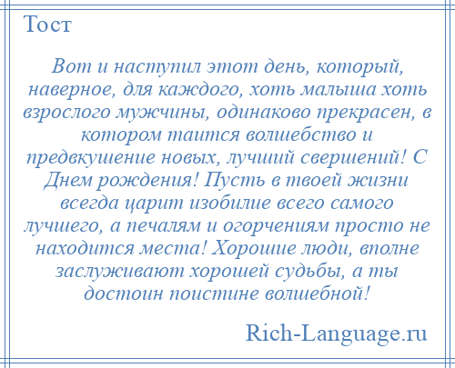 
    Вот и наступил этот день, который, наверное, для каждого, хоть малыша хоть взрослого мужчины, одинаково прекрасен, в котором таится волшебство и предвкушение новых, лучший свершений! С Днем рождения! Пусть в твоей жизни всегда царит изобилие всего самого лучшего, а печалям и огорчениям просто не находится места! Хорошие люди, вполне заслуживают хорошей судьбы, а ты достоин поистине волшебной!