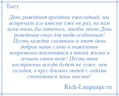 
    День рождения праздник ежегодный, мы встречали его вместе уже не раз, но нам всем очень бы хотелось, чтобы этот День рождения стал для тебя особенным! Пусть каждое сказанное в этот день доброе наше слово и пожелание непременно воплотятся в твоей жизни в лучшем своем виде! Пусть твое настроение всегда будет не хуже, чем сегодня, а круг близких людей с годами становится лишь теснее!