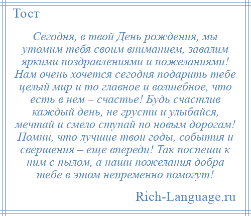 
    Сегодня, в твой День рождения, мы утомим тебя своим вниманием, завалим яркими поздравлениями и пожеланиями! Нам очень хочется сегодня подарить тебе целый мир и то главное и волшебное, что есть в нем – счастье! Будь счастлив каждый день, не грусти и улыбайся, мечтай и смело ступай по новым дорогам! Помни, что лучшие твои годы, события и свершения – еще впереди! Так поспеши к ним с пылом, а наши пожелания добра тебе в этом непременно помогут!