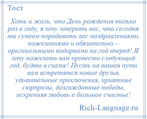 
    Хоть и жаль, что День рождения только раз в году, я хочу заверить вас, что сегодня мы сумеем порадовать вас поздравлениями, пожеланиями и обязательно – оригинальными подарками на год вперед! Я хочу пожелать вам провести следующий год, будто в сказке! Пусть на вашем пути вам встретятся новые друзья, удивительные приключения, приятные сюрпризы, долгожданные победы, искренняя любовь и большое счастье!