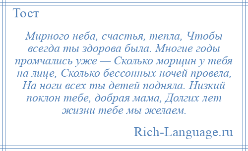 
    Мирного неба, счастья, тепла, Чтобы всегда ты здорова была. Многие годы промчались уже — Сколько морщин у тебя на лице, Сколько бессонных ночей провела, На ноги всех ты детей подняла. Низкий поклон тебе, добрая мама, Долгих лет жизни тебе мы желаем.