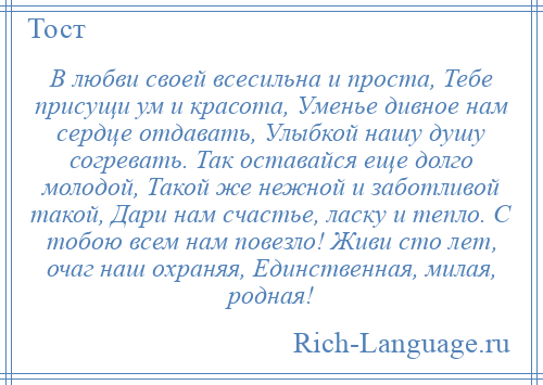 
    В любви своей всесильна и проста, Тебе присущи ум и красота, Уменье дивное нам сердце отдавать, Улыбкой нашу душу согревать. Так оставайся еще долго молодой, Такой же нежной и заботливой такой, Дари нам счастье, ласку и тепло. С тобою всем нам повезло! Живи сто лет, очаг наш охраняя, Единственная, милая, родная!
