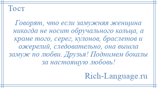 
    Говорят, что если замужняя женщина никогда не носит обручального кольца, а кроме того, серег, кулонов, браслетов и ожерелий, следовательно, она вышла замуж по любви. Друзья! Поднимем бокалы за настоящую любовь!