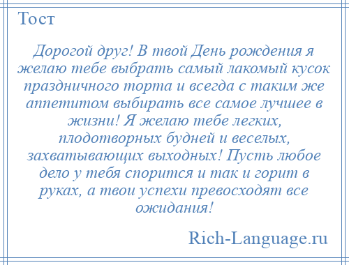 
    Дорогой друг! В твой День рождения я желаю тебе выбрать самый лакомый кусок праздничного торта и всегда с таким же аппетитом выбирать все самое лучшее в жизни! Я желаю тебе легких, плодотворных будней и веселых, захватывающих выходных! Пусть любое дело у тебя спорится и так и горит в руках, а твои успехи превосходят все ожидания!