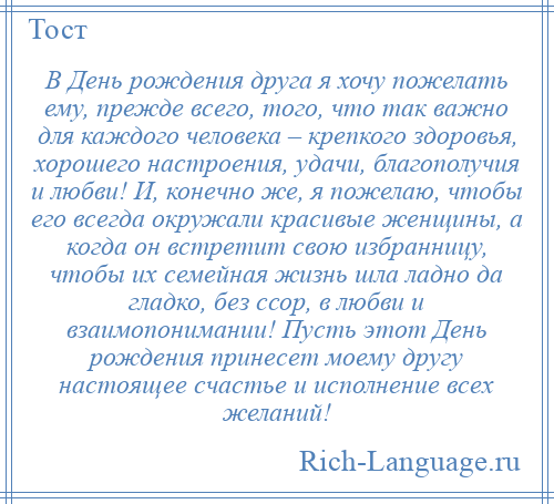 
    В День рождения друга я хочу пожелать ему, прежде всего, того, что так важно для каждого человека – крепкого здоровья, хорошего настроения, удачи, благополучия и любви! И, конечно же, я пожелаю, чтобы его всегда окружали красивые женщины, а когда он встретит свою избранницу, чтобы их семейная жизнь шла ладно да гладко, без ссор, в любви и взаимопонимании! Пусть этот День рождения принесет моему другу настоящее счастье и исполнение всех желаний!