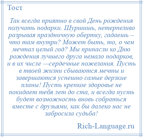 
    Так всегда приятно в свой День рождения получать подарки. Шуршишь, нетерпеливо разрывая праздничную обертку, гадаешь – что там внутри? Может быть, то, о чем мечтал целый год? Мы припасли ко Дню рождения лучшего друга немало подарков, и в их числе —сердечные пожелания. Пусть в твоей жизни сбываются мечты и завершаются успешно самые дерзкие планы! Пусть крепкое здоровье не покидает тебя лет до ста, и всегда пусть будет возможность вновь собраться вместе с друзьями, как бы далеко нас не забросила судьба!