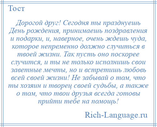 
    Дорогой друг! Сегодня ты празднуешь День рождения, принимаешь поздравления и подарки, и, наверное, очень ждешь чуда, которое непременно должно случиться в твоей жизни. Так пусть оно поскорее случится, и ты не только исполнишь свои заветные мечты, но и встретишь любовь всей своей жизни! Не забывай о том, что ты хозяин и творец своей судьбы, а также о том, что твои друзья всегда готовы прийти тебе на помощь!