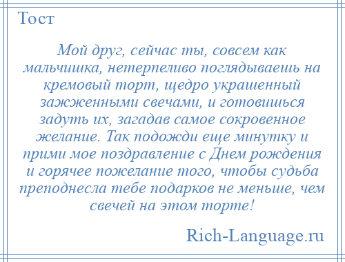 
    Мой друг, сейчас ты, совсем как мальчишка, нетерпеливо поглядываешь на кремовый торт, щедро украшенный зажженными свечами, и готовишься задуть их, загадав самое сокровенное желание. Так подожди еще минутку и прими мое поздравление с Днем рождения и горячее пожелание того, чтобы судьба преподнесла тебе подарков не меньше, чем свечей на этом торте!