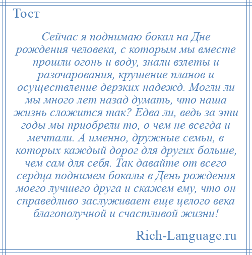 
    Сейчас я поднимаю бокал на Дне рождения человека, с которым мы вместе прошли огонь и воду, знали взлеты и разочарования, крушение планов и осуществление дерзких надежд. Могли ли мы много лет назад думать, что наша жизнь сложится так? Едва ли, ведь за эти годы мы приобрели то, о чем не всегда и мечтали. А именно, дружные семьи, в которых каждый дорог для других больше, чем сам для себя. Так давайте от всего сердца поднимем бокалы в День рождения моего лучшего друга и скажем ему, что он справедливо заслуживает еще целого века благополучной и счастливой жизни!