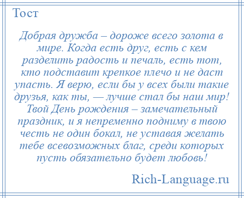 
    Добрая дружба – дороже всего золота в мире. Когда есть друг, есть с кем разделить радость и печаль, есть тот, кто подставит крепкое плечо и не даст упасть. Я верю, если бы у всех были такие друзья, как ты, — лучше стал бы наш мир! Твой День рождения – замечательный праздник, и я непременно подниму в твою честь не один бокал, не уставая желать тебе всевозможных благ, среди которых пусть обязательно будет любовь!