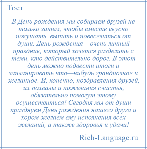 
    В День рождения мы собираем друзей не только затем, чтобы вместе вкусно покушать, выпить и повеселиться от души. День рождения – очень личный праздник, который хочется разделить с теми, кто действительно дорог. В этот день можно подвести итоги и запланировать что—нибудь грандиозное и желанное. И, конечно, поздравления друзей, их похвалы и пожелания счастья, обязательно помогут этому осуществиться! Сегодня мы от души празднуем День рождения нашего друга и хором желаем ему исполнения всех желаний, а также здоровья и удачи!