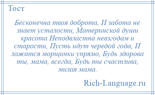 
    Бесконечна твоя доброта, И забота не знает усталости, Материнской души красота Неподвластна невзгодам и старости, Пусть идут чередой года, И ложатся морщинки упрямо, Будь здорова ты, мама, всегда, Будь ты счастлива, милая мама.