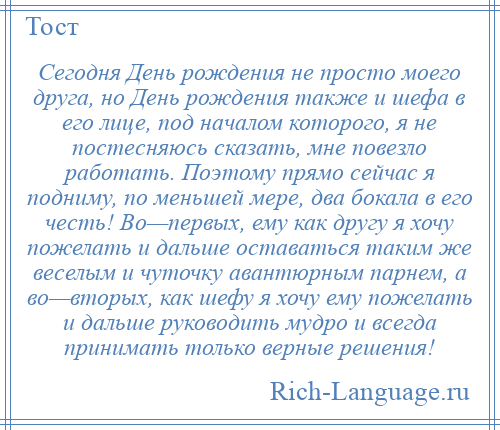 
    Сегодня День рождения не просто моего друга, но День рождения также и шефа в его лице, под началом которого, я не постесняюсь сказать, мне повезло работать. Поэтому прямо сейчас я подниму, по меньшей мере, два бокала в его честь! Во—первых, ему как другу я хочу пожелать и дальше оставаться таким же веселым и чуточку авантюрным парнем, а во—вторых, как шефу я хочу ему пожелать и дальше руководить мудро и всегда принимать только верные решения!