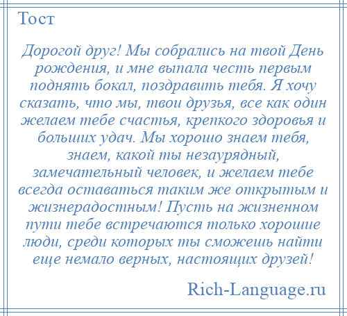 
    Дорогой друг! Мы собрались на твой День рождения, и мне выпала честь первым поднять бокал, поздравить тебя. Я хочу сказать, что мы, твои друзья, все как один желаем тебе счастья, крепкого здоровья и больших удач. Мы хорошо знаем тебя, знаем, какой ты незаурядный, замечательный человек, и желаем тебе всегда оставаться таким же открытым и жизнерадостным! Пусть на жизненном пути тебе встречаются только хорошие люди, среди которых ты сможешь найти еще немало верных, настоящих друзей!
