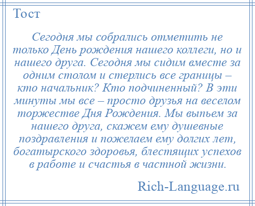 
    Сегодня мы собрались отметить не только День рождения нашего коллеги, но и нашего друга. Сегодня мы сидим вместе за одним столом и стерлись все границы – кто начальник? Кто подчиненный? В эти минуты мы все – просто друзья на веселом торжестве Дня Рождения. Мы выпьем за нашего друга, скажем ему душевные поздравления и пожелаем ему долгих лет, богатырского здоровья, блестящих успехов в работе и счастья в частной жизни.