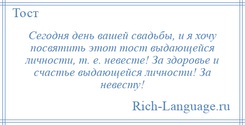 
    Сегодня день вашей свадьбы, и я хочу посвятить этот тост выдающейся личности, т. е. невесте! За здоровье и счастье выдающейся личности! За невесту!