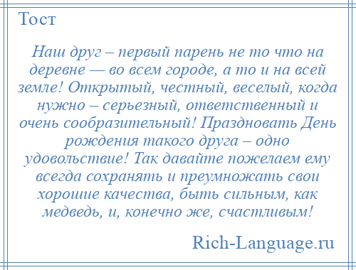 
    Наш друг – первый парень не то что на деревне — во всем городе, а то и на всей земле! Открытый, честный, веселый, когда нужно – серьезный, ответственный и очень сообразительный! Праздновать День рождения такого друга – одно удовольствие! Так давайте пожелаем ему всегда сохранять и преумножать свои хорошие качества, быть сильным, как медведь, и, конечно же, счастливым!