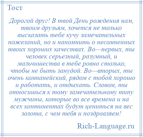 
    Дорогой друг! В твой День рождения нам, твоим друзьям, хочется не только высказать тебе кучу замечательных пожеланий, но и напомнить о несомненных твоих хороших качествах. Во—первых, ты человек серьезный, разумный, и мальчишества в тебе ровно столько, чтобы не быть занудой. Во—вторых, ты очень компанейский, рядом с тобой хорошо и работать, и отдыхать. Словом, ты относишься к тому замечательному типу мужчины, которые во все времена и на всех континентах будут цениться на вес золота, с чем тебя и поздравляем!