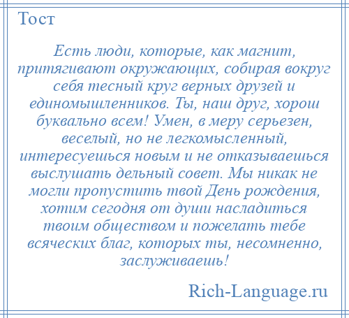 
    Есть люди, которые, как магнит, притягивают окружающих, собирая вокруг себя тесный круг верных друзей и единомышленников. Ты, наш друг, хорош буквально всем! Умен, в меру серьезен, веселый, но не легкомысленный, интересуешься новым и не отказываешься выслушать дельный совет. Мы никак не могли пропустить твой День рождения, хотим сегодня от души насладиться твоим обществом и пожелать тебе всяческих благ, которых ты, несомненно, заслуживаешь!