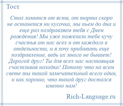 
    Стол ломится от яств, от торта скоро не останется ни кусочка, мы пьем до дна и еще раз поздравляем тебя с Днем рождения! Мы уже пожелали тебе кучу счастья от нас всех и от каждого в отдельности, и я хочу прибавить еще поздравление, ведь их много не бывает! Дорогой друг! Ты для всех нас настоящая счастливая находка! Потому что на всем свете ты такой замечательный всего один, и как хорошо, что такой друг достался именно нам!