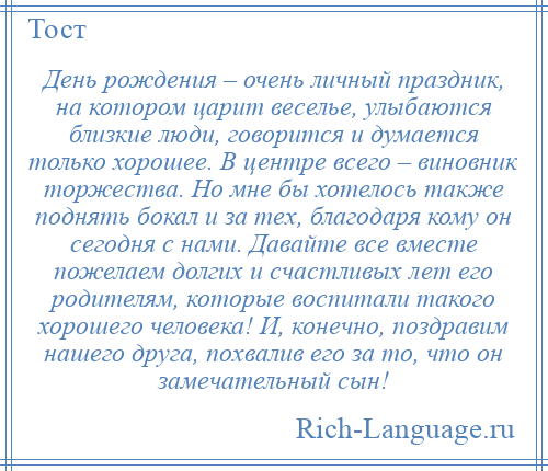 
    День рождения – очень личный праздник, на котором царит веселье, улыбаются близкие люди, говорится и думается только хорошее. В центре всего – виновник торжества. Но мне бы хотелось также поднять бокал и за тех, благодаря кому он сегодня с нами. Давайте все вместе пожелаем долгих и счастливых лет его родителям, которые воспитали такого хорошего человека! И, конечно, поздравим нашего друга, похвалив его за то, что он замечательный сын!