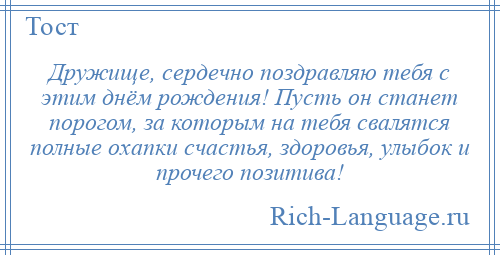 
    Дружище, сердечно поздравляю тебя с этим днём рождения! Пусть он станет порогом, за которым на тебя свалятся полные охапки счастья, здоровья, улыбок и прочего позитива!